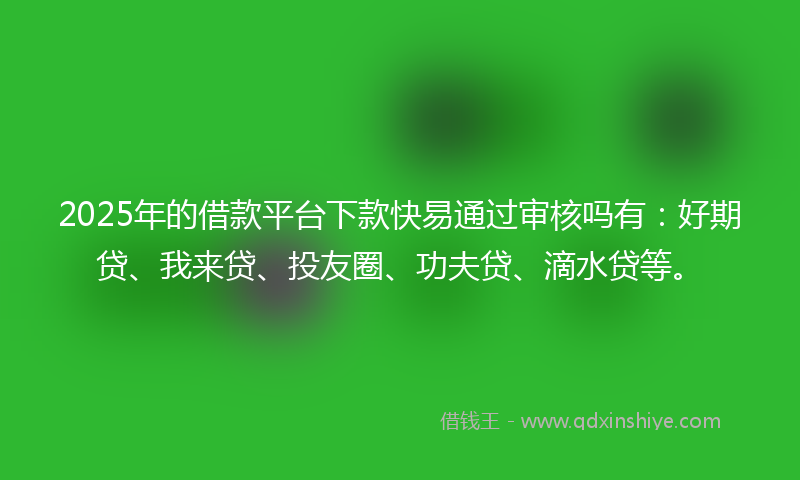 2025年的借款平台下款快易通过审核吗有：好期贷、我来贷、投友圈、功夫贷、滴水贷等。