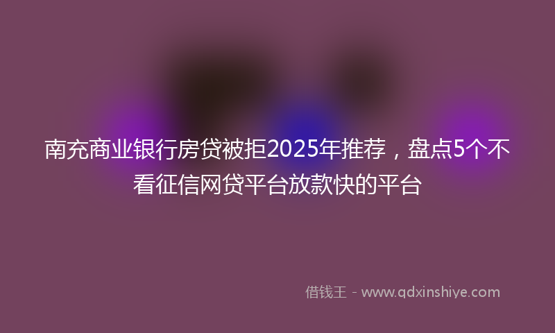 南充商业银行房贷被拒2025年推荐，盘点5个不看征信网贷平台放款快的平台