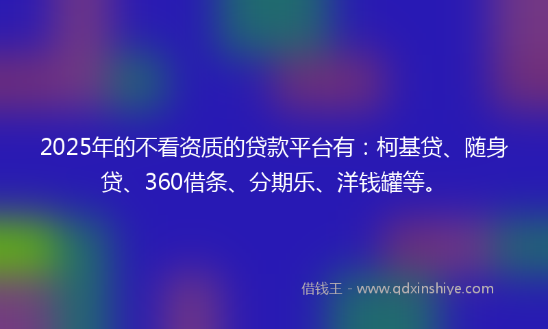 2025年的不看资质的贷款平台有：柯基贷、随身贷、360借条、分期乐、洋钱罐等。