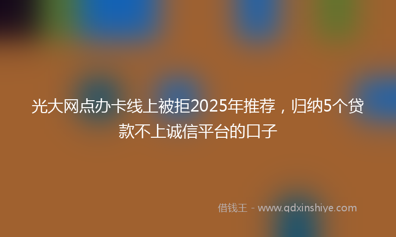 光大网点办卡线上被拒2025年推荐，归纳5个贷款不上诚信平台的口子