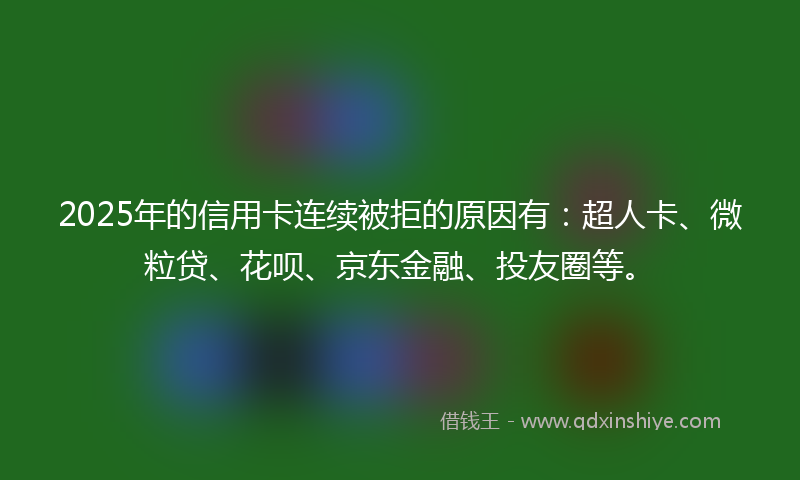 2025年的信用卡连续被拒的原因有：超人卡、微粒贷、花呗、京东金融、投友圈等。
