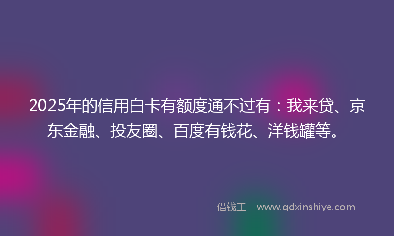 2025年的信用白卡有额度通不过有：我来贷、京东金融、投友圈、百度有钱花、洋钱罐等。