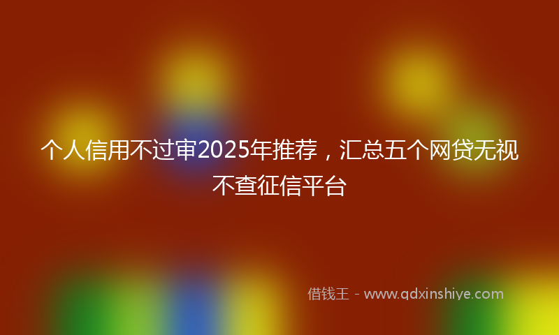 个人信用不过审2025年推荐，汇总五个网贷无视不查征信平台