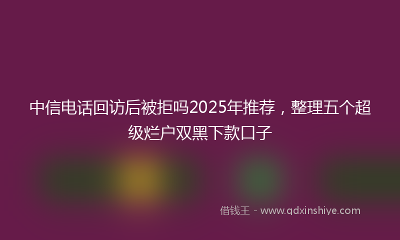 中信电话回访后被拒吗2025年推荐，整理五个超级烂户双黑下款口子