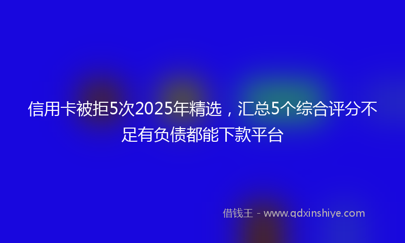 信用卡被拒5次2025年精选，汇总5个综合评分不足有负债都能下款平台
