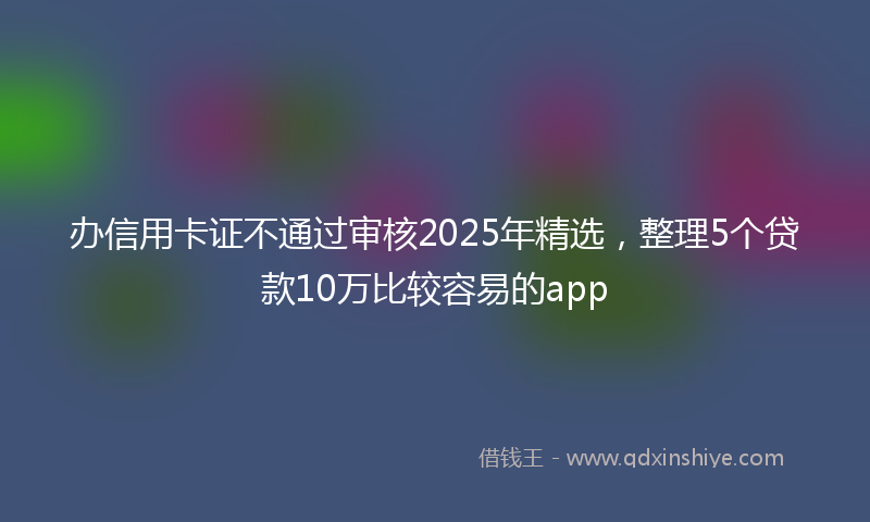 办信用卡证不通过审核2025年精选，整理5个贷款10万比较容易的app