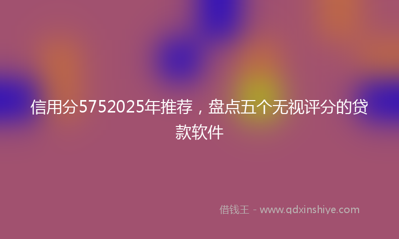 信用分5752025年推荐，盘点五个无视评分的贷款软件