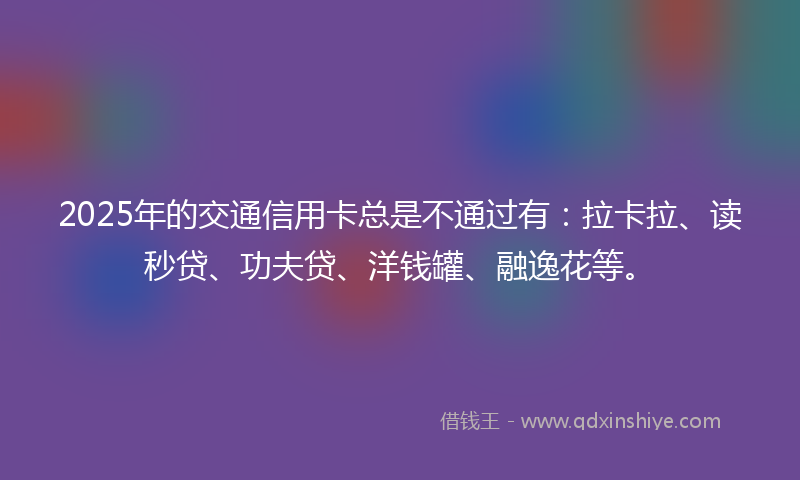 2025年的交通信用卡总是不通过有：拉卡拉、读秒贷、功夫贷、洋钱罐、融逸花等。