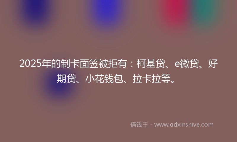 2025年的制卡面签被拒有：柯基贷、e微贷、好期贷、小花钱包、拉卡拉等。