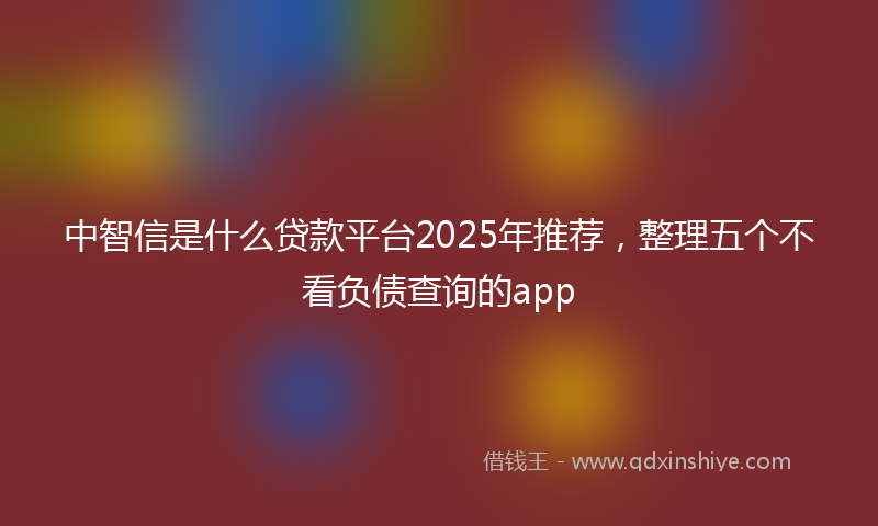 中智信是什么贷款平台2025年推荐，整理五个不看负债查询的app