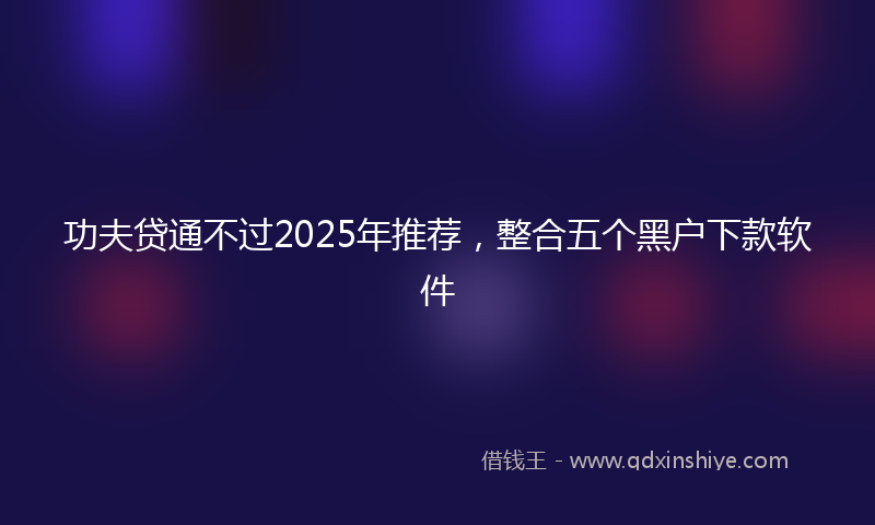 功夫贷通不过2025年推荐，整合五个黑户下款软件
