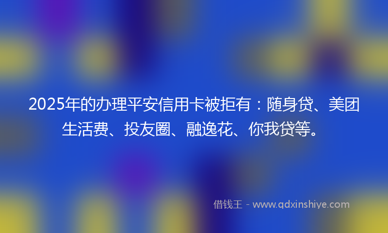 2025年的办理平安信用卡被拒有：随身贷、美团生活费、投友圈、融逸花、你我贷等。