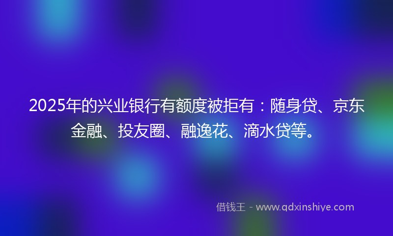 2025年的兴业银行有额度被拒有：随身贷、京东金融、投友圈、融逸花、滴水贷等。