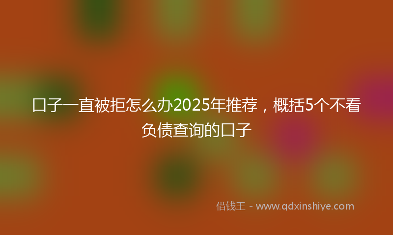口子一直被拒怎么办2025年推荐，概括5个不看负债查询的口子