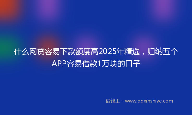 什么网贷容易下款额度高2025年精选，归纳五个APP容易借款1万块的口子