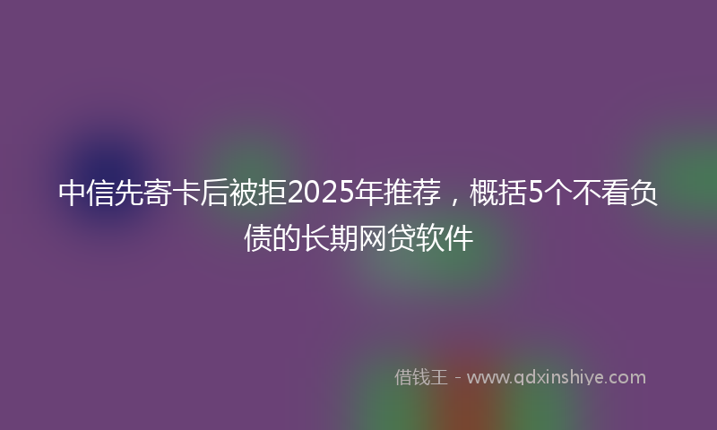 中信先寄卡后被拒2025年推荐，概括5个不看负债的长期网贷软件