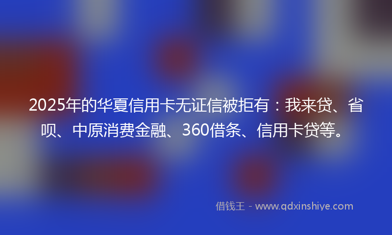 2025年的华夏信用卡无证信被拒有：我来贷、省呗、中原消费金融、360借条、信用卡贷等。