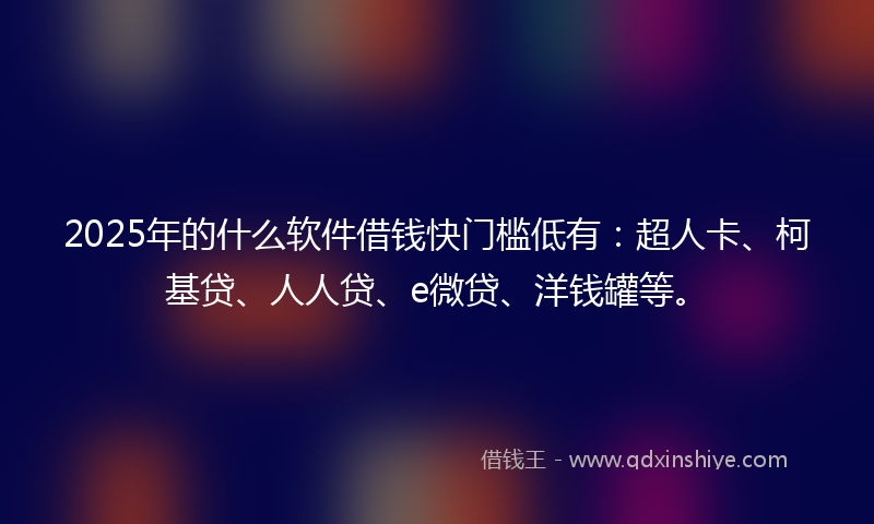 2025年的什么软件借钱快门槛低有：超人卡、柯基贷、人人贷、e微贷、洋钱罐等。