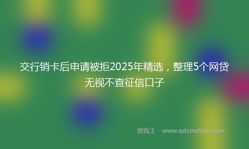 交行销卡后申请被拒2025年精选，整理5个网贷无视不查征信口子