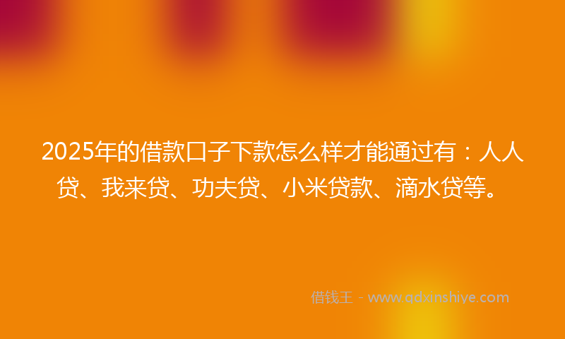 2025年的借款口子下款怎么样才能通过有：人人贷、我来贷、功夫贷、小米贷款、滴水贷等。