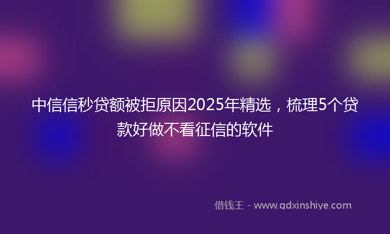 中信信秒贷额被拒原因2025年精选，梳理5个贷款好做不看征信的软件