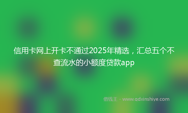 信用卡网上开卡不通过2025年精选，汇总五个不查流水的小额度贷款app