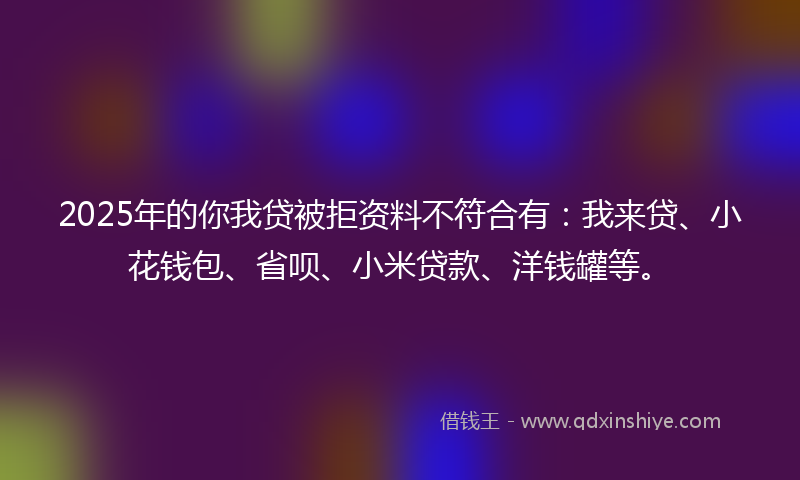 2025年的你我贷被拒资料不符合有：我来贷、小花钱包、省呗、小米贷款、洋钱罐等。