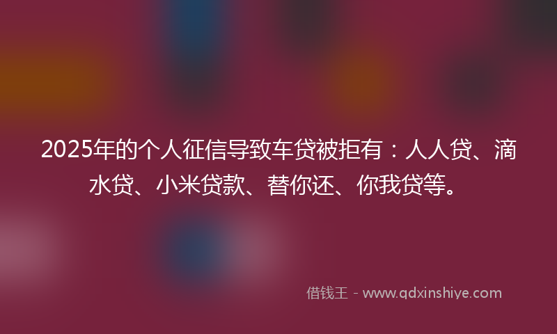 2025年的个人征信导致车贷被拒有：人人贷、滴水贷、小米贷款、替你还、你我贷等。