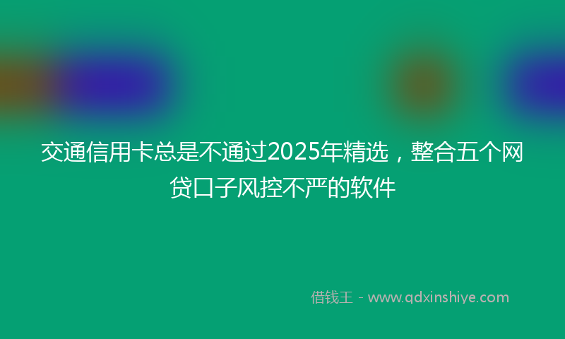 交通信用卡总是不通过2025年精选，整合五个网贷口子风控不严的软件