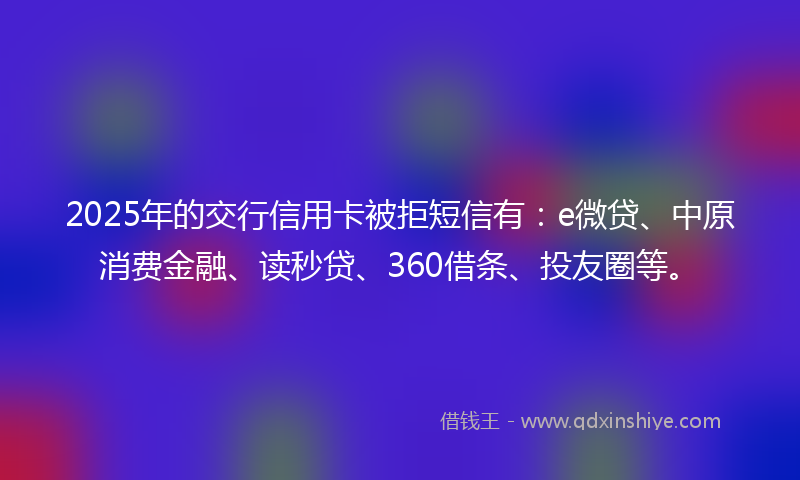2025年的交行信用卡被拒短信有：e微贷、中原消费金融、读秒贷、360借条、投友圈等。