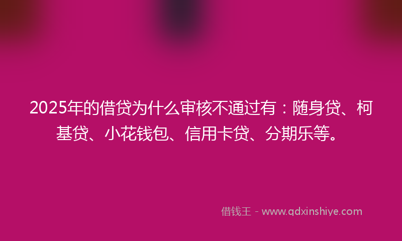 2025年的借贷为什么审核不通过有：随身贷、柯基贷、小花钱包、信用卡贷、分期乐等。
