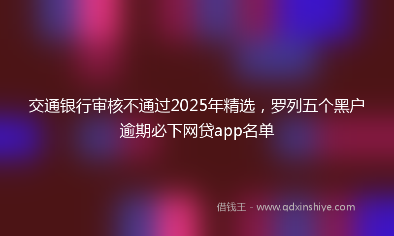 交通银行审核不通过2025年精选，罗列五个黑户逾期必下网贷app名单