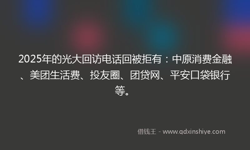 2025年的光大回访电话回被拒有：中原消费金融、美团生活费、投友圈、团贷网、平安口袋银行等。