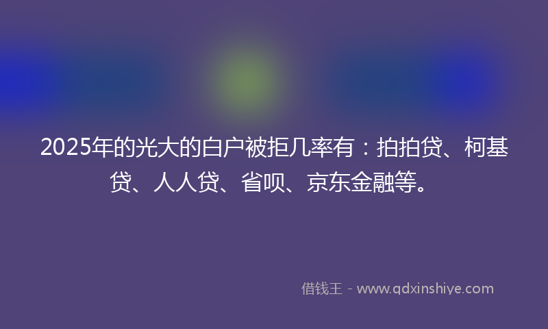 2025年的光大的白户被拒几率有：拍拍贷、柯基贷、人人贷、省呗、京东金融等。