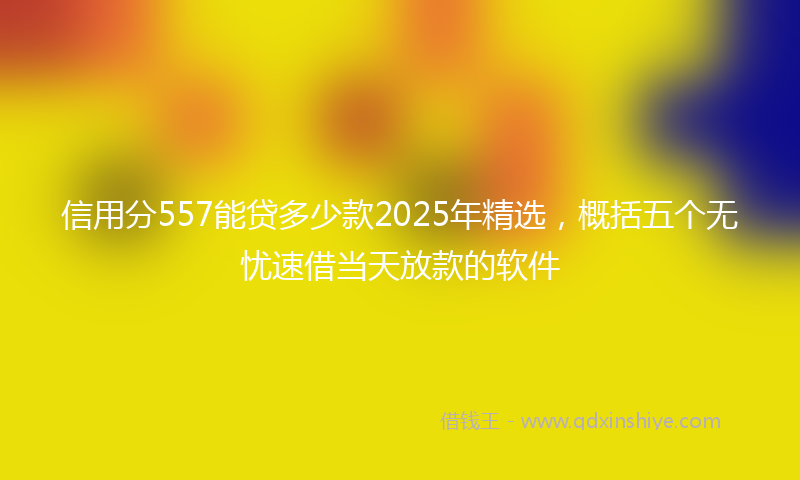 信用分557能贷多少款2025年精选，概括五个无忧速借当天放款的软件