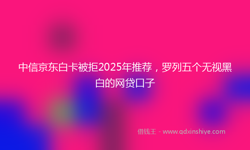 中信京东白卡被拒2025年推荐，罗列五个无视黑白的网贷口子