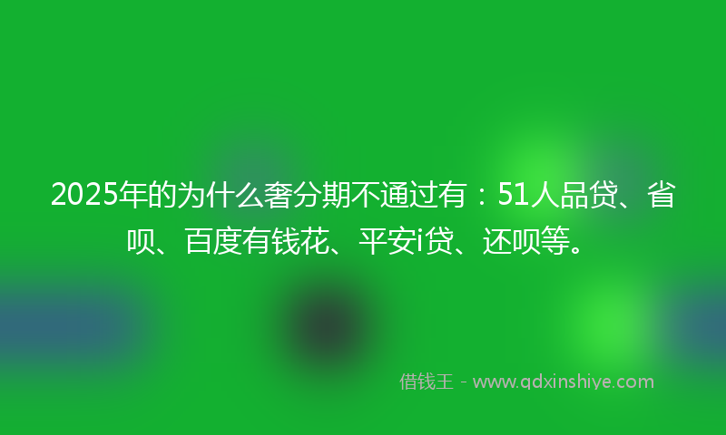 2025年的为什么奢分期不通过有：51人品贷、省呗、百度有钱花、平安i贷、还呗等。
