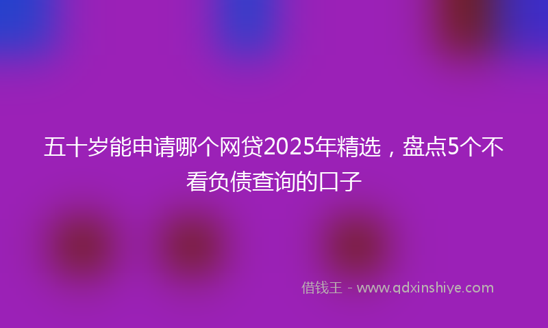 五十岁能申请哪个网贷2025年精选，盘点5个不看负债查询的口子
