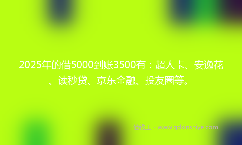 2025年的借5000到账3500有：超人卡、安逸花、读秒贷、京东金融、投友圈等。