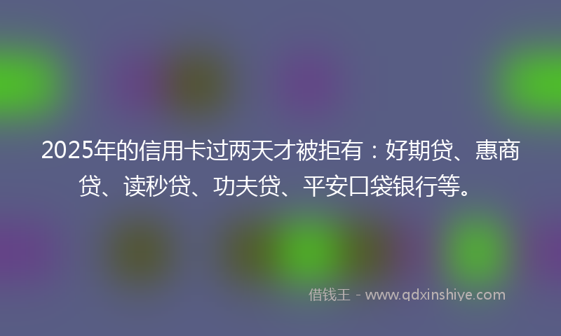 2025年的信用卡过两天才被拒有：好期贷、惠商贷、读秒贷、功夫贷、平安口袋银行等。