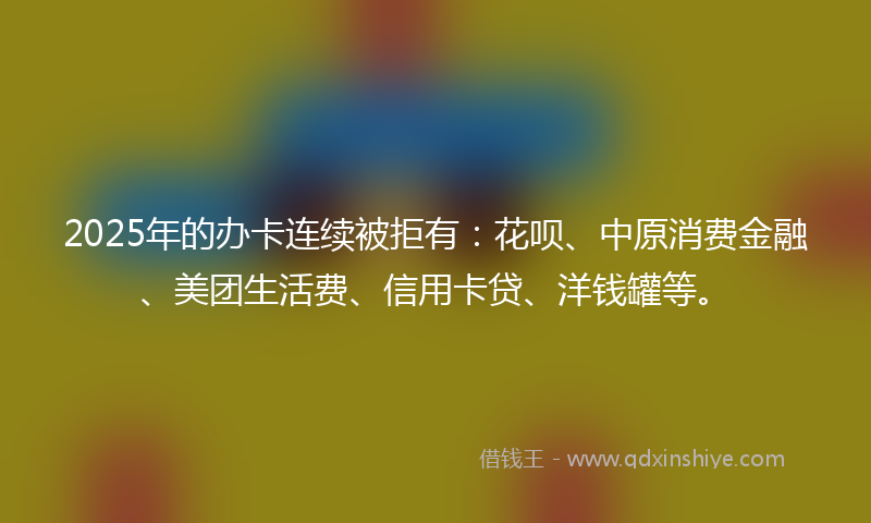 2025年的办卡连续被拒有：花呗、中原消费金融、美团生活费、信用卡贷、洋钱罐等。