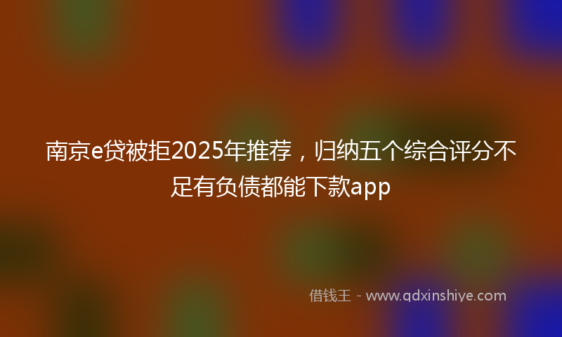 南京e贷被拒2025年推荐，归纳五个综合评分不足有负债都能下款app