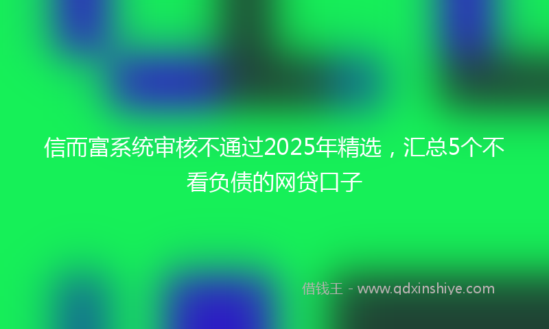 信而富系统审核不通过2025年精选，汇总5个不看负债的网贷口子