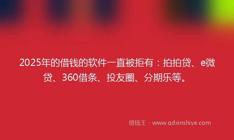 2025年的借钱的软件一直被拒有：拍拍贷、e微贷、360借条、投友圈、分期乐等。