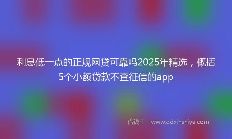 利息低一点的正规网贷可靠吗2025年精选，概括5个小额贷款不查征信的app