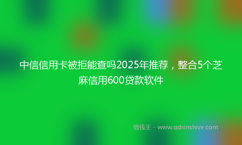 中信信用卡被拒能查吗2025年推荐，整合5个芝麻信用600贷款软件
