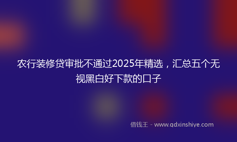 农行装修贷审批不通过2025年精选，汇总五个无视黑白好下款的口子
