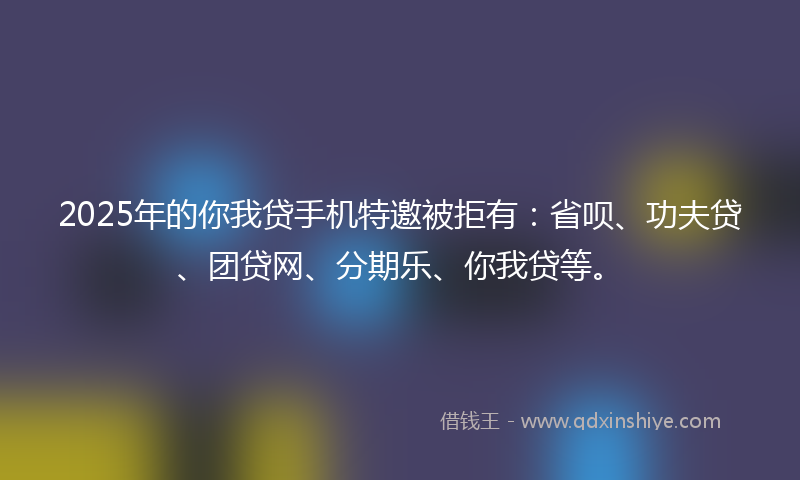 2025年的你我贷手机特邀被拒有：省呗、功夫贷、团贷网、分期乐、你我贷等。