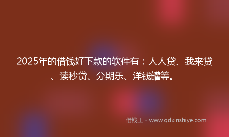 2025年的借钱好下款的软件有：人人贷、我来贷、读秒贷、分期乐、洋钱罐等。