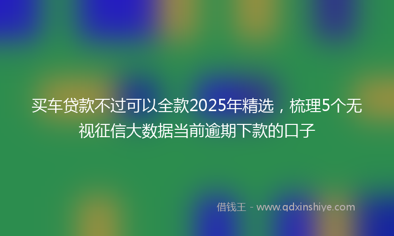 买车贷款不过可以全款2025年精选，梳理5个无视征信大数据当前逾期下款的口子